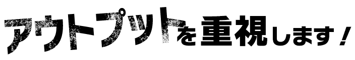 アウトプットを重視します！